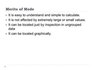 Merits of Mode
 It is easy to understand and simple to calculate.
 It is not affected by extremely large or small values.
 It can be located just by inspection in ungrouped
data
 It can be located graphically.
 
