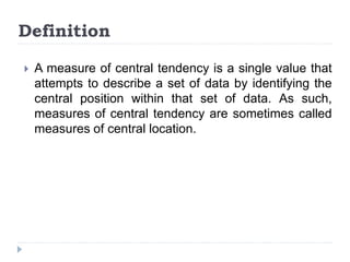  A measure of central tendency is a single value that
attempts to describe a set of data by identifying the
central position within that set of data. As such,
measures of central tendency are sometimes called
measures of central location.
Definition
 