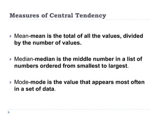 Measures of Central Tendency
 Mean-mean is the total of all the values, divided
by the number of values.
 Median-median is the middle number in a list of
numbers ordered from smallest to largest.
 Mode-mode is the value that appears most often
in a set of data.
 