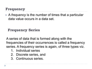 Frequency
 A frequency is the number of times that a particular
data value occurs in a data set.
A series of data that is formed along with the
frequencies of their occurrences is called a frequency
series. A frequency series is again, of three types viz.
1. Individual series
2. Discrete series, and
3. Continuous series.
Frequency Series
 