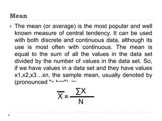 Mean
 The mean (or average) is the most popular and well
known measure of central tendency. It can be used
with both discrete and continuous data, although its
use is most often with continuous. The mean is
equal to the sum of all the values in the data set
divided by the number of values in the data set. So,
if we have values in a data set and they have values
x1,x2,x3…xn, the sample mean, usually denoted by
(pronounced "x bar"), is:
 