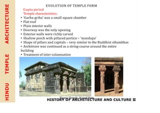 HISTORY OF ARCHITECTURE AND CULTURE II
HINDU
TEMPLE
ARCHITECTURE EVOLUTION OF TEMPLE FORM
Gupta period
Temple characteristics:
• ‘Garba-griha’ was a small square chamber
• Flat roof
• Plain interior walls
• Doorway was the only opening
• Exterior walls were richly carved
• Shallow porch with pillared portico – ‘mandapa’
• Shape of pillars and capitals – very similar to the Buddhist sthambhas
• Architrave was continued as a string-course around the entire
building
• Treatment of inter-columnation
Tigawa Temple, Nagod State
 