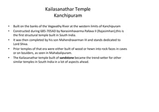 Kailasanathar Temple
Kanchipuram
• Built on the banks of the Vegavathy River at the western limits of Kanchipuram
• Constructed during 685-705AD by Narasimhavarma Pallava II (Rajasimhan),this is
the first structural temple built in South India.
• It was then completed by his son Mahendravarman III and stands dedicated to
Lord Shiva.
• Prior temples of that era were either built of wood or hewn into rock faces in caves
or on boulders, as seen in Mahabalipuram.
• The Kailasanathar temple built of sandstone became the trend-setter for other
similar temples in South India in a lot of aspects ahead.
 