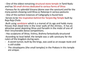 - One of the oldest remaining structural stone temple in Tamil Nadu
and has 58 small shrines dedicated to various forms of Shiva
-Famous for its splendid Vimana (dome over the sanctum) and for the
many panels showing Lord Shiva as Nataraja in various postures
- One of the earliest instances of Calligraphy is found here
-Serves to be the inspiration behind the Tanjore Big Temple built by
Raja Raja Chola
-Built using sandstone which is a marvel of its age and holds many
frescos that stood time in the inner walls of the shrines.. It has an
attractive panel depicting Shiva and Parvathi in the midst of one of
their innumerable dance competitions.
- Has sculptures of Shiva, Vishnu, Brahma fantastically structured
-According to local belief, the temple was a safe sanctuary for the
rulers of the kingdom during wars.
- A secret tunnel, built by the kings, was used as an escape route and
is still visible
- The sitraalayams (the small temples) in the Prakara in this temple
are unique.
 