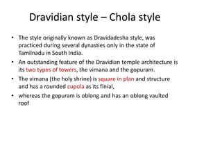 Dravidian style – Chola style
• The style originally known as Dravidadesha style, was
practiced during several dynasties only in the state of
Tamilnadu in South India.
• An outstanding feature of the Dravidian temple architecture is
its two types of towers, the vimana and the gopuram.
• The vimana (the holy shrine) is square in plan and structure
and has a rounded cupola as its finial,
• whereas the gopuram is oblong and has an oblong vaulted
roof
 