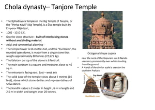 Chola dynasty– Tanjore Temple
• The Br̥ihadisvara Temple or the Big Temple of Tanjore, or
the "Periya Kōvil" (Big Temple), is a Śiva temple built by
Emperor Rājarāja I,
• 1002 - 1010 C.E.
• Granite stone structure - built of interlocking stones
without any binding material.
• Axial and symmetrical planning -
• The temple tower is 66 metres tall, and the "Kumbam", the
rounded apex dome, is made from a single stone that
weighs approximately 80 tonnes (72,575 kg).
• The Kalaśam on top of the dome is 6 feet tall.
• The main sanctum is a square and measures close to 46
sq.m.
• The entrance is facing east. East – west axis
• The solid base of the temple raises about 5 metres (16
feet), above which stone deities and representatives of
Shiva dance.
• The Nandhi statue is 2 meter in height , 6 m in length and
2.5 m in width and weighs over 20 tonnes.
Octogonal shape cupola
• near the neck of the Gopuram are 8 Nandis
seen very prominently even while standing
from the ground.
• A Nandi of the similar scale is seen on the
southern Prahara.
 