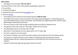 Main temple :
• Rectangular outer boundary, 270 m by 140 m
The main temple is in the center of the spacious quadrangle composed of
1. the sanctuary,
2. The Nandi mandapam,
3. A pillared hall and an assembly hall (mandapas), and
4. many sub-shrines.
• The prakaram (outer precincts of the temple) measures 240m by 125m.
• The height of the vimana is close to 66 meters (13 storeys) above garbhagriha - 13 diminishing stories,
each with pilastered walls, an eave and parapet, ascend towards an octagonal dome-like roof with a gold
plated copper kalash (stupi) at the apex
• The main vimana on top is built through corbelling system and called as dhakshina meru
• The gopuram of the main entrance is 30 m high, smaller than the vimana.
• The dwarapalaka statues are of more than 5m high,
• Main shrine is Peruvudaiyar, the main lingam which is of 3.7 meter high.
• Five other subshrines are also located.
• The cloisture mandapa runs around the temple complex with 36 subshrines for the subsidiary deities
• The sanctum is a square of 46 sq.m and is raised on a high plinth and surrounded by a narrow
pradakshinapath with four cardinal openings that are inaccessible from the courtyard and serve as
windows.
• Antarala is triple storey high with openings on North and south
 
