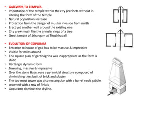 • GATEWAYS TO TEMPLES
• Importance of the temple within the city precincts without in
altering the form of the temple
• Natural population increase
• Protection from the danger of muslim invasion from north
• Erect yet another wall around the existing one
• City grew much like the annular rings of a tree
• Great temple of Srirangam at Tiruchirapalli
• EVOLUTION OF GOPURAM
• Entrance to house of god has to be massive & Impressive
• Visible for miles around
• The square plan of garbhagriha was inappropriate as the form is
static
• Rectangle dynamic form
• Towering, massive & impressive
• Over the stone Base, rose a pyramidal structure composed of
diminishing tiers built of brick and plaster
• The top most tower was also rectangular with a barrel vault gabble
• crowned with a row of finials
• Gopurams dominat the skyline.
 