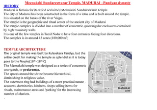 HISTORY
Madurai is famous for its world acclaimed Meenakshi Sundareswarar Temple.
The city of Madurai has been constructed in the form of a lotus and is built around the temple.
It is situated on the banks of the river Vaigai.
The temple is the geographic and ritual center of the ancient city of Madurai
The temple complex is divided into a number of concentric quadrangular enclosures contained
by high masonary walls
It is one of the few temples in Tamil Nadu to have four entrances facing four directions.
The complex is in around 45 acres (180,000 m2)
TEMPLEARCHITECTURE
The original temple was built by Kulasekara Pandya, but the
entire credit for making the temple as splendid as it is today
goes to the Nayaks(16th -18th C)
The Meenakshi temple was designed as a series of concentric
courtyards, or prakramas.
The spaces around the shrine became hierarchical,
diminishing in religious value.
The outermost ring had buildings of a more practical nature -
accounts, dormitories, kitchens, shops selling items for
rituals, maintenance areas and 'parking' for the increasing
number of chariots.
.
Meenakshi Sundareswarar Temple, MADURAI –Pandyan dynasty
 