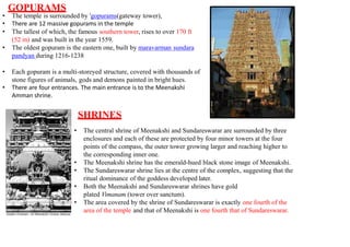 GOPURAMS
• The temple is surrounded by 'gopurams(gateway tower),
• There are 12 massive gopurams in the temple
• The tallest of which, the famous southern tower, rises to over 170 ft
(52 m) and was built in the year 1559.
• The oldest gopuram is the eastern one, built by maravarman sundara
pandyan during 1216-1238
• Each gopuram is a multi-storeyed structure, covered with thousands of
stone figures of animals, gods and demons painted in bright hues.
• There are four entrances. The main entrance is to the Meenakshi
Amman shrine.
SHRINES
• The central shrine of Meenakshi and Sundareswarar are surrounded by three
enclosures and each of these are protected by four minor towers at the four
points of the compass, the outer tower growing larger and reaching higher to
the corresponding inner one.
• The Meenakshi shrine has the emerald-hued black stone image of Meenakshi.
• The Sundareswarar shrine lies at the centre of the complex, suggesting that the
ritual dominance of the goddess developed later.
• Both the Meenakshi and Sundareswarar shrines have gold
plated Vimanam (tower over sanctum).
• The area covered by the shrine of Sundareswarar is exactly one fourth of the
area of the temple and that of Meenakshi is one fourth that of Sundareswarar.
 