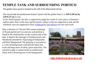 TEMPLE TANK AND SURROUNDING PORTICO
The golden lotus pond is located to the left of the Meenakshi shrine.
The sacred tank the porthamarai kulam ("pond with the golden lotus"), is 165 ft (50 m) by
120 ft (37 m) in size.
In the Tamil legends, the lake is supposed to judge the worth of a new piece of literature.
authors place their works here and the poorly written works are supposed to sink and the
scholastic ones are supposed to float, tirukkural by tiruvalluvar was one such work.
Only a fraction of 17th and 18th century paintings
of Nayak period survives and one such portion is
found in the small portico on the western side of the
tank. It depicts the marriage of Sundareswarar and
Meenkashi attended by Vijayaranga Chokkanatha
and Rani Mangammal. The painting is executed on
a vivid red background, with delicate black line
work and large areas of white, green and ochre. The
celestial couple is seated inside an architectural
frame with a flowering tree in the background.
THE PORTHAMARAI KULAM
 