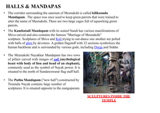 HALLS & MANDAPAS
• The corridor surrounding the sanctum of Meenakshi is called kilikoondu
Mandapam . The space was once used to keep green parrots that were trained to
utter the name of Meenakshi. There are two large cages full of squawking green
parrots.
• The Kambatadi Mandapam with its seated Nandi has various manifestations of
Shiva carved and also contains the famous "Marriage of Meenakshi"
sculpture. Sculptures of Shiva and Kali trying to out-dance one another are pelted
with balls of ghee by devotees. A golden flagstaff with 32 sections symbolizes the
human backbone and is surrounded by various gods, including Durga and Siddar.
• The Meenakshi Nayakkar Mandapam has two rows
of pillars carved with images of yali (mythological
beast with body of lion and head of an elephant),
commonly used as the symbol of Nayak power. It is
situated to the north of Sundareswarar flag staff hall.
• The Puthu Mandapam ("new hall") constructed by
Tirumala Nayak contains large number of
sculptures. It is situated opposite to the eastgopuram.
SCULPTURES INSIDE THE
TEMPLE
 