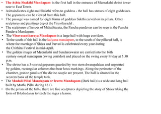 • TheAshta Shakthi Mandapam is the first hall in the entrance of Meenakshi shrine tower
near to East Tower.
• Ashtaindicates eight and Shakthi refers to goddess - the hall has statues of eight goddesses.
The gopurams can be viewed from this hall.
• The passage was named for eight forms of goddess Sakthi carved on its pillars. Other
sculptures and paintings depict the Tiruvilayadal .
• The sculptures of heroes of Mahabharata, the Pancha pandavas can be seen in the Pancha
Pandava Mandapam .
• The Viravasantharaya Mandapam is a large hall with huge corridors.
• To the south of this hall is the kalyana mandapam, to the south of the pillared hall, is
where the marriage of Shiva and Parvati is celebrated every year during
the Chithirai Festival in mid-April.
• The golden images of Meenakshi and Sundareswarar are carried into the 16th
century oonjal mandapam (swing corridor) and placed on the swing every Friday at 5:30
p.m.
• The shrine has a 3-storied gopuram guarded by two stern dwarapalakas and supported
by golden, rectangular columns that bear lotus markings. Along the perimeter of the
chamber, granite panels of the divine couple are present. The hall is situated in the
western bank of the temple tank.
• The Mudali Pillai Mandapam or Iruttu Mandapam (Dark hall) is a wide and long hall
built by Muthu Pillai during 1613.
• On the pillars of the halls, there are fine sculptures depicting the story of Shiva taking the
form of Bikshadanar to teach the sages a lesson.
 