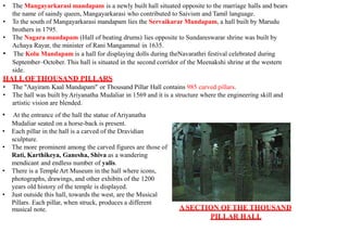 • The Mangayarkarasi mandapam is a newly built hall situated opposite to the marriage halls and bears
the name of saindy queen, Mangayarkarasi who contributed to Saivism and Tamil language.
• To the south of Mangayarkarasi mandapam lies the Servaikarar Mandapam, a hall built by Marudu
brothers in 1795.
• The Nagara mandapam (Hall of beating drums) lies opposite to Sundareswarar shrine was built by
Achaya Rayar, the minister of Rani Mangammal in 1635.
• The Kolu Mandapam is a hall for displaying dolls during theNavarathri festival celebrated during
September–October. This hall is situated in the second corridor of the Meenakshi shrine at the western
side.
HALLOFTHOUSAND PILLARS
ASECTION OFTHE THOUSAND
PILLAR HALL
musical note.
• The "Aayiram Kaal Mandapam" or Thousand Pillar Hall contains 985 carved pillars.
• The hall was built byAriyanatha Mudaliar in 1569 and it is a structure where the engineering skill and
artistic vision are blended.
• At the entrance of the hall the statue ofAriyanatha
Mudaliar seated on a horse-back is present.
• Each pillar in the hall is a carved of the Dravidian
sculpture.
• The more prominent among the carved figures are those of
Rati, Karthikeya, Ganesha, Shiva as a wandering
mendicant and endless number of yalis.
• There is a Temple Art Museum in the hall where icons,
photographs, drawings, and other exhibits of the 1200
years old history of the temple is displayed.
• Just outside this hall, towards the west, are the Musical
Pillars. Each pillar, when struck, produces a different
 