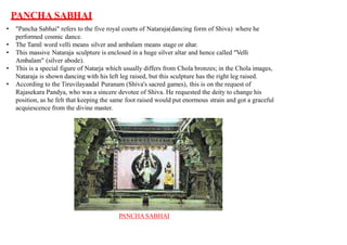 PANCHA SABHAI
• "Pancha Sabhai" refers to the five royal courts of Nataraja(dancing form of Shiva) where he
performed cosmic dance.
• The Tamil word velli means silver and ambalam means stage or altar.
• This massive Nataraja sculpture is enclosed in a huge silver altar and hence called "Velli
Ambalam" (silver abode).
• This is a special figure of Natarja which usually differs from Chola bronzes; in the Chola images,
Nataraja is shown dancing with his left leg raised, but this sculpture has the right leg raised.
• According to the Tiruvilayaadal Puranam (Shiva's sacred games), this is on the request of
Rajasekara Pandya, who was a sincere devotee of Shiva. He requested the deity to change his
position, as he felt that keeping the same foot raised would put enormous strain and got a graceful
acquiescence from the divine master.
PANCHASABHAI
 