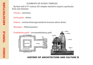 HISTORY OF ARCHITECTURE AND CULTURE II
HINDU
TEMPLE
ARCHITECTURE ELEMENTS OF HINDU TEMPLES
By later half of 7th century AD temples started to acquire a particular
form and elements
Vimana - sanctuary
Garba griha - shrine
Shikara – vertical dome/pyramidical structure above shrine
Mandapa – Pillared portico
Pradakshina path – circumambulatory path
 