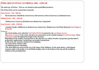 INDO ARYAN STYLE AT ORISSA- 800 – 1250 AD
The main egs. of Orissa – 30 in no. are found in and around Bhuvaneshwar
The Orissa Style can be resolved into 3 periods:
Early Period – 750 – 900AD
• Parasrameswar, Vaital Deul, Uttareswara, Ishvareswara, Sutru Ganeswara, Lakshmaneswara
Middle Period – 900 – 1100AD
•Mukteswara, Lingaraja, Brahmeswara, Rameswara, Jagannath
Later Period – 1100 – 1250AD
•Ananda Vasudev, Siddheswara, Kedareswara, Jameswara, Megheswara, Sari Deul, Rajarani, Sun Temple at
KonaraK
Features:
The North Indian style called the NAGARASTYLE is marked by the curvilinear towers.
The shrine is square at the center, but there are projections on the outside leading to cruciform shape. These
projections occur throughout the height of the structure.
Depending on the number of projections on the side they are called; triratha-1 projection, pancharatha-5
projections, saptharatha-7 projections, navaratha-9 projections.
In this style, the structure consists of two buildings,
•the main shrine which is taller
•an adjoining shorter Mandapa.
•The main difference between the two is the shape of the Shikhara. In the main shrine, a bell shaped
structure adds to the height.As in all Hindu temples, there is the Kalasa at the top and theAyudha or
emblem of the presiding deity.
 