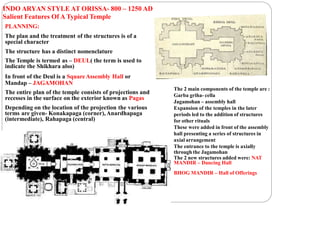 INDO ARYAN STYLE AT ORISSA- 800 – 1250 AD
Salient Features Of A Typical Temple
PLANNING:
The plan and the treatment of the structures is of a
special character
The structure has a distinct nomenclature
The Temple is termed as – DEUL( the term is used to
indicate the Shikhara also)
In front of the Deul is a SquareAssembly Hall or
Mandap – JAGAMOHAN
The entire plan of the temple consists of projections and
recesses in the surface on the exterior known as Pagas
Depending on the location of the projection the various
terms are given- Konakapaga (corner),Anardhapaga
(intermediate), Rahapaga (central)
The 2 main components of the temple are :
Garba griha- cella
Jagamohan – assembly hall
Expansion of the temples in the later
periods led to the addition of structures
for other rituals
These were added in front of the assembly
hall presenting a series of structures in
axial arrangement
The entrance to the temple is axially
through the Jagamohan
The 2 new structures added were: NAT
MANDIR – Dancing Hall
BHOG MANDIR – Hall of Offerings
 