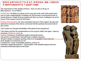 IN D O A RY A N S T Y L E A T O RI S S A - 800 – 1250 A D
S alient FeaturesO f A T ypicalT emple
The main features of the Temples of Orissa – there are close to 30 egs. in
Bhuvaneshwar - are as follows:
•ASTYLAR – the pillars are absent. In few cases due to the scale of the project there
may be 4 piers supporting the Corbelled roof. This becomes a structural necessity to
sustain the heavy weight of the pyramidal roof. There are hence 4 solid piers one at the
corner of the 4 square system of roof beams
•Surface Ornamentation: the most remarkable character of the temple is the plan and
featureless treatment of the interior contrasted with the profusely decorated walls of
the exterior
•The surfaces are charged with fluidity of the plastic forms and patterns
•The themes used foe the ornamentation was one of great vitality and vigour – dancers,
musicians, Maithuna couples etc.
Lighting: Emergence of mullioned windows during this period
The interior was half shadow and half lit gives religious solemnity
Windows-Simple rectangular openings with arrow of uprights at close intervals
Each upright were intricately carved
Consisted of a variety of mouldings, pilasters, cornices etc.
Sometimes shaped like balusters – tapered pillars with moulded capitals and bases
Sometimes had female figures in the shaft
 