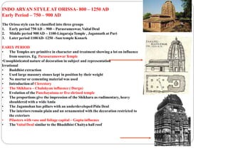 INDO ARYAN STYLE AT ORISSA- 800 – 1250 AD
Early Period – 750 – 900 AD
The Orissa style can be classified into three groups
1. Early period 750AD – 900 – Parasrameswar, Vaital Deul
2. Middle period 900AD – 1100-LingarajaTemple , Jagannath at Puri
3. Later period 1100AD- 1250 –Sun temple Konark
EARLY PERIOD
• The Temples are primitive in character and treatment showing a lot on influence
from sources. Eg. ParasurameswarTemple
•Unsophisticated nature of decoration in subject and representation
Irrational
• Buddhist extraction
• Used large masonry stones kept in position by their weight
• No mortar or cementing material was used
• Introduction of Clerestory
• The Shikhara – Chalukyan influence ( Durga)
• Evolution of the Panchayatana or five shrined temple
• The proportions give the impression of the Shikhara as rudimentary, heavy
shouldered with a wideAmla
• The Jagamohan has pillars with an underdeveloped Pida Deul
• The interiors remain plain and un ornamented with the decoration restricted to
the exteriors
• Pilasters with vase and foliage capital – Gupta influence
• The Vaital Deul similar to the Bhuddhist Chaitya hall roof
 