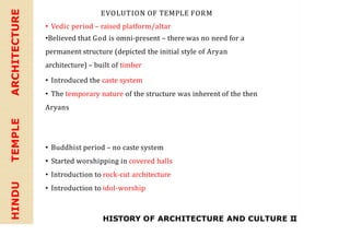 HINDU
TEMPLE
ARCHITECTURE EVOLUTION OF TEMPLE FORM
• Vedic period – raised platform/altar
•Believed that God is omni-present – there was no need for a
permanent structure (depicted the initial style of Aryan
architecture) – built of timber
• Introduced the caste system
• The temporary nature of the structure was inherent of the then
Aryans
• Buddhist period – no caste system
• Started worshipping in covered halls
• Introduction to rock-cut architecture
• Introduction to idol-worship
HISTORY OF ARCHITECTURE AND CULTURE II
 