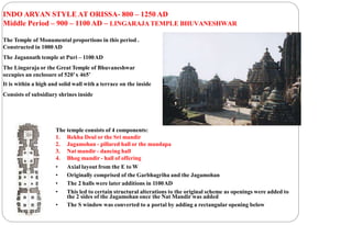 INDO ARYAN STYLE AT ORISSA- 800 – 1250 AD
Middle Period – 900 – 1100 AD – LINGARAJA TEMPLE BHUVANESHWAR
The Temple of Monumental proportions in this period .
Constructed in 1000AD
The Jagannath temple at Puri – 1100AD
The Lingaraja or the Great Temple of Bhuvaneshwar
occupies an enclosure of 520’x 465’
It is within a high and solid wall with a terrace on the inside
Consists of subsidiary shrines inside
The temple consists of 4 components:
1. Rekha Deul or the Sri mandir
2. Jagamohan - pillared hall or the mandapa
3. Nat mandir - dancing hall
4. Bhog mandir - hall of offering
• Axial layout from the E to W
• Originally comprised of the Garbhagriha and the Jagamohan
• The 2 halls were later additions in 1100AD
• This led to certain structural alterations to the original scheme as openings were added to
the 2 sides of the Jagamohan once the Nat Mandir was added
• The S window was converted to a portal by adding a rectangular opening below
 