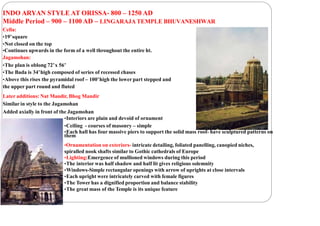 INDO ARYAN STYLE AT ORISSA- 800 – 1250 AD
Middle Period – 900 – 1100 AD – LINGARAJA TEMPLE BHUVANESHWAR
Cella:
•19’square
•Not closed on the top
•Continues upwards in the form of a well throughout the entire ht.
Jagamohan:
•The plan is oblong 72’x 56’
•The Bada is 34’high composed of series of recessed chases
•Above this rises the pyramidal roof – 100’high the lower part stepped and
the upper part round and fluted
Later additions: Nat Mandir, Bhog Mandir
Similar in style to the Jagamohan
Added axially in front of the Jagamohan
•Interiors are plain and devoid of ornament
•Ceiling - courses of masonry – simple
•Each hall has four massive piers to support the solid mass roof- have sculptured patterns on
them
•Ornamentation on exteriors- intricate detailing, foliated panelling, canopied niches,
spiralled nook shafts similar to Gothic cathedrals of Europe
•Lighting:Emergence of mullioned windows during this period
•The interior was half shadow and half lit gives religious solemnity
•Windows-Simple rectangular openings with arrow of uprights at close intervals
•Each upright were intricately carved with female figures
•The Tower has a dignified proportion and balance stability
•The great mass of the Temple is its unique feature
 