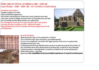 INDO ARYAN STYLE AT ORISSA- 800 – 1250 AD
Later Period – 1100 – 1250 AD – SUN TEMPLE AT KONARAK
GENERALFEATURES :
•Smaller temples were built
•Rich and finished appearance
•Previously ornamental now moderately sized, profusely decorated
•The same system of adding structures later on took place here also like
the Nat mandir and the Bhog mandir were added later
•Even though the sanctuary was square in plan, due to the profuse
recessing, the plan resembles a circle - (Rajarani Temple)
•Diagonal placement of the Sri mandir started emerging instead of the
axial alignment
BLACK PAGODA:
Built during the reign of Narasimha Deva 1238-64
Now a deserted ruin- mass of masonry, pyramidal mound
It never was completed, even before the upper portion of the tower was placed the
foundation stones gave way
Confirmed from the large finished stones meant to be placed on top lie down below, if
they had fallen down after placing them in position they would have been damaged
Colossal grandeur outstripped the execution as it failed in the constructional part
Dedicated to Surya – Sun God
Represents the crystallized andaccumulatedexperience of severalhundredyears
 