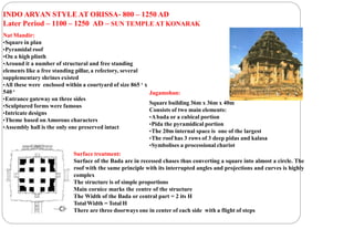 INDO ARYAN STYLE AT ORISSA- 800 – 1250 AD
Later Period – 1100 – 1250 AD – SUN TEMPLE AT KONARAK
Nat Mandir:
•Square in plan
•Pyramidal roof
•On a high plinth
•Around it a number of structural and free standing
elements like a free standing pillar, a refectory, several
supplementary shrines existed
•All these were enclosed within a courtyard of size 865 ‘ x
540 ‘
•Entrance gateway on three sides
•Sculptured forms were famous
•Intricate designs
•Theme based onAmorous characters
•Assembly hall is the only one preserved intact
Jagamohan:
Square building 36m x 36m x 40m
Consists of two main elements:
•Abada or a cubical portion
•Pida the pyramidical portion
•The 20m internal space is one of the largest
•The roof has 3 rows of 3 deep pidas and kalasa
•Symbolises a processional chariot
Surface treatment:
Surface of the Bada are in recessed chases thus converting a square into almost a circle. The
roof with the same principle with its interrupted angles and projections and curves is highly
complex
The structure is of simple proportions
Main cornice marks the centre of the structure
The Width of the Bada or central part = 2 its H
Total Width = Total H
There are three doorways one in center of each side with a flight of steps
 