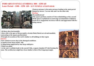 INDO ARYAN STYLE AT ORISSA- 800 – 1250 AD
Later Period – 1100 – 1250 AD – SUN TEMPLE AT KONARAK
•Eastern entrance is the main entrance leading to the main portal
flanked by horses- 3 on one side and 4 on the other side
Roofing:
•Pyramidical roof
•The square portions consists of 3 tiers diminishing as they ascend
•Wide spaces or platforms at each stage accommodates sculptures
•Each tier is stepped the two lower with six and uppermost with five
string courses
•All these show horizontality
•Above this is the apex of the pyramid a circular finial, fluted carved and moulded,
contrasting to the square portion below
•Principle of execution of the roof is similar to all buildings in that region
Interior:
•Now sealed no access due to the damaged conditions
•Consists of one large cell 60 ‘ side
•Ceiling being supported by four large solid piers
•Walls were plain
•At the end a vestibule leads to the sacred Cella, a square chamber 25’side forming the
same. The architecture might have been similar to that of the Lingaraja temple.
 