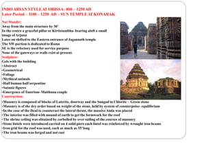 INDOARYAN STYLEAT ORISSA- 800 – 1250AD
Later Period – 1100 – 1250 AD – SUN TEMPLEAT KONARAK
Nat Mandir:
Away from the main structure by 30’
In the centre a graceful pillar or Kirtistambha- bearing aloft a small
image ofArjuna
Later on shifted to the Eastern entrance of Jagannath temple
The SW portion is dedicated to Rama
SE is the refectory used for service purpose
None of the gateways or walls exist at present.
Sculpture:
Gels with the building
•Abstract
•Geometrical
•Foliage
•Mythical animals
•Half human half serpentine
•Satanic figures
•Emergence of Tantrism- Maithuna couple
Construction:
•Masonry is composed of blocks of Laterite, doorway and the Sungod in Chlorite – Green stone
•Masonry is of the dry order based on weight of the stone, held by system of counterpoise- equilibrium
•In the case of the Deul to counteract the lateral thrust, the massiveAmla was placed
•The interior was filled with mound of earth to get the formwork for the roof
•The shrine ceiling was obtained by corbelled by over sailing of the courses of masonry
•Stone lintels were introduced carried on 4 solid piers each lintel was reinforced by wrought iron beams
•Iron grid for the roof was used, each as much as 35’long
•The iron beams was forged and not cast
 