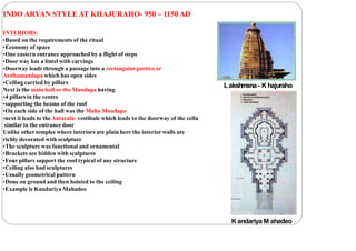 INDO ARYAN STYLE AT KHAJURAHO- 950 – 1150 AD
INTERIORS:
•Based on the requirements of the ritual
•Economy of space
•One eastern entrance approached by a flight of steps
•Door way has a lintel with carvings
•Doorway leads through a passage into a rectangular portico or
Ardhamandapa which has open sides
•Ceiling carried by pillars
Next is the main hall or the Mandapa having
•4 pillars in the centre
•supporting the beams of the roof
•On each side of the hall was the Maha Mandapa
•next it leads to theAntarala- vestibule which leads to the doorway of the cella
similar to the entrance door
Unlike other temples where interiors are plain here the interior walls are
richly decorated with sculpture
•The sculpture was functional and ornamental
•Brackets are hidden with sculptures
•Four pillars support the roof typical of any structure
•Ceiling also had sculptures
•Usually geometrical pattern
•Done on ground and then hoisted to the ceiling
•Example is Kandariya Mahadeo
K andariya M ahadeo
Lakshm
ana - K hajuraho
 