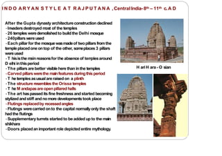 I N D O A R Y A N S T Y L E A T R A J P U T A N A ,Central India- 8th – 11th c.A D
After the Gupta dynasty architectureconstruction declined
•Invadersdestroyed m
ost of the temples
•26 temples weredemolishedto build the Delhi mosque
•240pillarswereused
•Each pillar for the mosquewasmadeof twopillarsfrom the
templeplaced one ontop of the other, someplaces 3 pillars
wereused
•T hisisthe m
ainreasonsfor the absence of tem
plesaround
D elhi inthisperiod
•The pillarsare better visible here than inthe temples
•Carved pillarswerethe mainfeatures duringthis period
•T he templesasusualare raisedon a plinth
•The structure resembles the Orissa temples
•T he M andapasareopenpillared halls
•The art haspassedits fine freshnessandstarted becoming
stylized andstiff andnomoredevelopmentstook place
•Flutings replacedby recessedangles
•Flutings werecarried onto the capital normallyonly the shaft
had the flutings
•Supplementary turrets started to be addedup to the main
shikhara
•Doors placedanimportant role depicted entire mythology.
H ariH ara- O sian
 