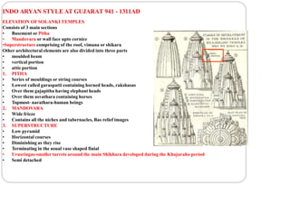 INDO ARYAN STYLE AT GUJARAT 941 - 1311AD
ELEVATION OFSOLANKI TEMPLES
Consists of 3 main sections
• Basement or Pitha
• Mandovara or wall face upto cornice
•Superstructure comprising of the roof, vimana or shikara
Other architectural elements are also divided into three parts
• moulded beam
• vertical portion
• attic portion
1. PITHA
• Series of mouldings or string courses
• Lowest called garaspatti containing horned heads, rakshasas
• Over them gajapitha having elephant heads
• Over them asvathara containing horses
• Topmost- narathara-human beings
2. MANDOVARA
• Wide frieze
• Contains all the niches and tabernacles, Bas relief images
3. SUPERSTRUCTURE
• Low pyramid
• Horizontal courses
• Diminishing as they rise
• Terminating in the usual vase shaped finial
• Urusringas-smaller turrets around the main Shikhara developed during the Khajuraho period
• Semi detached
 