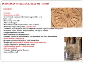 INDO ARYAN STYLE AT GUJARAT 941 - 1311AD
INTERIORS
•Peristylar
•Elegantly carved pillars
•Geometrically arranged to form an octagon with a nave
in the centre
•Outside they form aisles
•Pillars rarely taper
•Divided horizontally into decorative zones or drums
•Diminish in stages ending in the capital or Sira
•Around the nave the pillars have dwarf pillars above the capital called the attic pillars
•In between are the inclined struts containing carvings of females
•Attic pillars support the dome
•Dome formed by overlapping courses
•Joints are covered by mouldings as to give a feeling of one piece molded dome
•Shrine doorway richly carved
•Originally interiors were plain to avoid distractions
•Here too the interior walls of the cella were devoid of carvings
•Mention the extent of light penetrating inside
oSabhamandapa-open lit oGudhamandapa-
aisles-assembly hall
•Vestibule- leading to shrine doorway
•Sanctum-4 bare walls
 