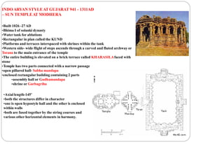 INDOARYAN STYLEAT GUJARAT 941 - 1311AD
– SUN TEMPLEAT MODHERA
•Built 1026 -27AD
•Bhima I of solanki dynasty
•Water tank for ablutions
•Rectangular in plan called the KUND
•Platforms and terraces interspaced with shrines within the tank
•Western side- wide flight of steps ascends through a carved and fluted archway or
Torana to the main entrance of the temple
•The entire building is elevated on a brick terrace called KHARASILAfaced with
stone
•Temple has two parts connected with a narrow passage
•open pillared hall- Sabha mandapa
•enclosed rectangular building containing 2 parts
•assembly hall or Gudhamandapa
•shrine or Garbagriha
•Axial length-145’
•both the structures differ in character
•one is open hypostyle hall and the other is enclosed
within walls
•both are fused together by the string courses and
various other horizontal elements in harmony.
 