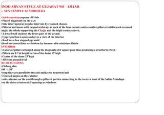 INDO ARYAN STYLE AT GUJARAT 941 - 1311AD
– SUN TEMPLEAT MODHERA
•Sabhamandapa-square -50’side
•Placed diagonally on the axis
•Side interrupted at regular intervals by recessed chasses
•Pillared entrances with cusped archways at each of the four corners and a smaller pillar set within each recessed
angle, the whole supporting the Chajja and the triple cornice above.
•Adwarf wall encloses the lower part of the arcade
•Upper portion is open and gives a view of the interior
•Roof has a low stepped pyramid
•Roof horizontal lines are broken by innumerable miniature finials
INTERIOR
•2 aisles of pillars arranged along the diagonals of it square plan thus producing a cruciform effect.
•Pillars are 13’in height to rim of the dome 17’high
•Centre of the dome 23’high
•All from ground level
REAR BUILDING
•Oblong plan
•80 ‘ x 50’
•long sides are parallel to the axis unlike the hypostyle hall
•recessed angles on the exterior
•sole entrance on the east through a pillared portico connecting to the western door of the Sabha Mandapa
•on the sides at intervals 5 openings as windows
 