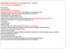INDO ARYAN STYLE AT GUJARAT 941 - 1311AD
– SUN TEMPLEAT MODHERA
ELEVATION
•3 main divisions
•basement-Pitha-carved mouldings
•Mandovara- paneled wall face-figures and sculptures senshrined in a niche
•principle images in the centre dancers and musicians on either side
•saints and ascetics still smaller ones
•superstructure- which no longer exists
•made of low pyramidal roof over the front portion and a tall turreted Shikara over the shrine
•both the structures have recessed chases continuing upward
INTERIOR
•2 equal portions
•square 25’side
•in the front the eastern hall or the Gudha mandapa or assembly hall
•contains 8 columns around an octagonal nave above which is a highly ornamental ceiling
•niche in every bay with the image of Sungod
•walls are otherwise plain
•from this compartment through a shallow four pillared vestibule is the shrine chamber a square cell with a
processional passage around it
•less of carved decoration
•concentrated on the door to the Cella
•doorway has its jambs and lintels with figures in a stiff and formal treatment
•the sun rays fall early in the morning inside the inner most chamber
 