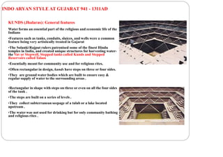 INDO ARYAN STYLE AT GUJARAT 941 - 1311AD
KUNDS (Jhalaras): General features
Water forms an essential part of the religious and economic life of the
Indians
•Features such as tanks, conduits, sluices, and wells were a common
feature being very artistically treated in Gujarat
•The Solanki Rajput rulers patronised some of the finest Hindu
temples in India, and created unique structures for harvesting water-
the Vav or Stepwell, Stepped tanks called Kunds and Stepped
Reservoirs called Talaos
•Essentially meant for community use and for religious rites.
•Often rectangular in design, kunds have steps on three or four sides.
•They are ground water bodies which are built to ensure easy &
regular supply of water to the surrounding areas .
•Rectangular in shape with steps on three or even on all the four sides
of the tank .
•The steps are built on a series of levels .
•They collect subterranean seepage of a talab or a lake located
upstream .
•The water was not used for drinking but for only community bathing
and religious rites .
 