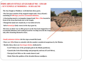 INDO ARYAN STYLE AT GUJARAT 941 - 1311AD
– SUN TEMPLE AT MODHERA – SURYA KUND
The Sun Temple at Modhera is divided into three parts.
•The first part consists of the stepped temple tank ( Surya Kund )
consisting of 108 steps, used for ceremonial ablutions.
•Afascinating massive rectangular stepped tank 50m x 20m located in
front of the toran that leads one to the temple.
•Though the kund now stands dry, it was believed to be
full of nirmal jal (holy water) in the days gone by.
•Devotees on their way to offer prayers to the Sun God stopped here for
ceremonial ablutions and would proceed for worship towards the temple
only after cleansing themselves here.
•Small, miniature shrines dot the steps around this kund.
•There are 108 of them to coincide with the number considered auspicious by the Hindus.
• Besides these, there are four larger shrines dedicated to
•Lord Vishnu (one of the principle gods in the Hindu pantheon),
•Ganesh (the God of knowledge and prosperity and son of Lord Shiva),
•Natraja (Lord Shiva as the cosmic dancer) and
•Sitala Mata (the goddess of the dreaded disease-smallpox).
 