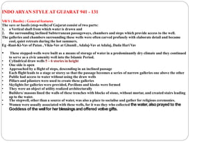 INDO ARYAN STYLE AT GUJARAT 941 - 131
V
A
VS ( Baolis) : General features
The vavs or baolis (step-wells) of Gujarat consist of two parts:
1. a Vertical shaft from which water is drawn and
2. the surrounding inclined Subterranean passageways, chambers and steps which provide access to the well.
The galleries and chambers surrounding these wells were often carved profusely with elaborate detail and became
cool, quiet retreats during the hot summers.
Eg -Rani-Ki-Vav of Patan , Vikia-Vav at Ghumli ,Adalaj-Vav atAdalaj, Dada Hari Vav
• These stepped-wells were built as a means of storage of water in a predominantly dry climate and they continued
to serve as a civic amenity well into the Islamic Period.
• Cylindrical draw wells 5 – 6 stories in height
• One side is open
• Approached by a flight of steps, descending in an inclined passage
• Each flight leads to a stage or storey so that the passage becomes a series of narrow galleries one above the other
• Public had access to water without using the draw wells
• Pillars and pilasters were used to create these galleries
• Skylights for galleries were provided, Pavilions and kiosks were formed
• They were an object of utility realized architecturally
• Builders/ masons lined the walls of these trenches with blocks of stone, without mortar, and created stairs leading
up to the water.
• The stepwell, other than a source of water, was also a place to socialise and gather for religious ceremonies.
• Women were usually associated with these wells, for it was they who collected the water,alsoprayed to the
Goddess of the wellfor herblessingsandoffered votive gifts.
 