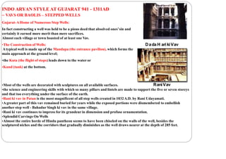 INDO ARYAN STYLE AT GUJARAT 941 - 1311AD
– VAVS OR BAOLIS – STEPPED WELLS
Gujarat-AHome of Numerous Step Wells:
In fact constructing a well was held to be a pious deed that absolved ones’sin and
certainly it earned more merit than mere sacrifices.
Almost each village or town boasted of at least one Vav.
•The Construction of Wells:
Atypical well is made up of the Mandapa (the entrance pavilion), which forms the
main approach at the ground level;
•the Kuta (the flight of steps) leads down to the water or
•Kund (tank) at the bottom.
•Most of the wells are decorated with sculptures on all available surfaces.
•the science and engineering skills with which so many pillars and lintels are made to support the five or seven storeys
and that too everything under the surface of the earth.
•Rani ki vav in Patan is the most magnificent of all step wells created in 1032A.D. by Rani Udayamati.
•Agreater part of this vav remained buried for years while the exposed portions were dismembered to embellish
another step well - Bahadur Singh ki vav in the same village.
•Rani ki vav continues to impress for its grandeur in dimension and profuse ornamentation.
•Splendid Carvings On Wells
•Almost the entire horde of Hindu pantheon seems to have been chiseled on the walls of the well, besides the
sculptured niches and the corridors that gradually diminishes as the well draws nearer at the depth of 285 feet.
Dada H ariki Vav
RaniVav
 
