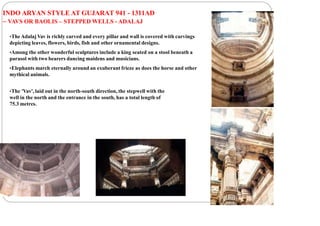 INDO ARYAN STYLE AT GUJARAT 941 - 1311AD
– VAVS OR BAOLIS – STEPPED WELLS - ADALAJ
•TheAdalaj Vav is richly carved and every pillar and wall is covered with carvings
depicting leaves, flowers, birds, fish and other ornamental designs.
•Among the other wonderful sculptures include a king seated on a stool beneath a
parasol with two bearers dancing maidens and musicians.
•Elephants march eternally around an exuberant frieze as does the horse and other
mythical animals.
•The 'Vav', laid out in the north-south direction, the stepwell with the
well in the north and the entrance in the south, has a total length of
75.3 metres.
 
