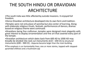 THE SOUTH HINDU OR DRAVIDIAN
ARCHITECTURE
•The south India was little affected by outside invasions. It enjoyed full
freedom.
•Hence Dravidian architecture developed into its own form and tradition.
•Temples were not only place of worship but also center of learning. Along
with elaborate religious rituals, festivals, performances of dances, dramas
based on religious theme were continued.
•Dravidians being fine craftsman ,temples were designed most elegantly with
great interest to display ornamentation and fine art that covered every part of
the temple.
•Dravidian architecture which dates back from 600 AD to 1000 AD may
broadly be divided into rock cut monuments (610 – 690 CE) to structural
monuments (690 – 900 CE) - Gopuras became larger than the main building.
•The emphasis is on horizontality lines; one or more stories, topped with stepped-
pyramidal shikhara and a mushroom cap
 