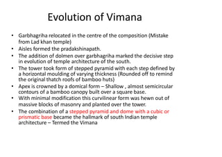 Evolution of Vimana
• Garbhagriha relocated in the centre of the composition (Mistake
from Lad khan temple)
• Aisles formed the pradakshinapath.
• The addition of dolmen over garbhagriha marked the decisive step
in evolution of temple architecture of the south.
• The tower took form of stepped pyramid with each step defined by
a horizontal moulding of varying thickness (Rounded off to remind
the original thatch roofs of bamboo huts)
• Apex is crowned by a domical form – Shallow , almost semicircular
contours of a bamboo canopy built over a square base.
• With minimal modification this curvilinear form was hewn out of
massive blocks of masonry and planted over the tower.
• The combination of a stepped pyramid and dome with a cubic or
prismatic base became the hallmark of south Indian temple
architecture – Termed the Vimana
 