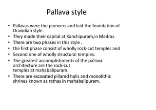 Pallava style
• Pallavas were the pioneers and laid the foundation of
Dravidian style.
• They made their capital at Kanchipuram,in Madras.
• There are two phases in this style .
• the first phase consist of wholly rock-cut temples and
• Second one of wholly structural temples.
• The greatest accomplishments of the pallava
architecture are the rock-cut
temples at mahabalipuram.
• There are excavated pillared halls and monolithic
shrines known as rathas in mahabalipuram.
 