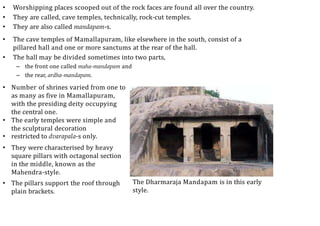 • Worshipping places scooped out of the rock faces are found all over the country.
• They are called, cave temples, technically, rock-cut temples.
• They are also called mandapam-s.
• The cave temples of Mamallapuram, like elsewhere in the south, consist of a
pillared hall and one or more sanctums at the rear of the hall.
• The hall may be divided sometimes into two parts,
– the front one called maha-mandapam and
– the rear, ardha-mandapam.
• Number of shrines varied from one to
as many as five in Mamallapuram,
with the presiding deity occupying
the central one.
• The early temples were simple and
the sculptural decoration
• restricted to dvarapala-s only.
• They were characterised by heavy
square pillars with octagonal section
in the middle, known as the
Mahendra-style.
• The pillars support the roof through
plain brackets.
The Dharmaraja Mandapam is in this early
style.
 