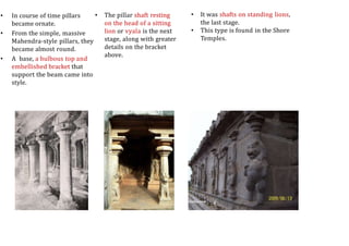 • In course of time pillars
became ornate.
• From the simple, massive
Mahendra-style pillars, they
became almost round.
• A base, a bulbous top and
embellished bracket that
support the beam came into
style.
• The pillar shaft resting
on the head of a sitting
lion or vyala is the next
stage, along with greater
details on the bracket
above.
• It was shafts on standing lions,
the last stage.
• This type is found in the Shore
Temples.
 