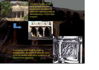 The plain façade of the
early period was also
modified to resemble in
relief the superstructure of
contemporary vimana-type
temples.
Continuing with such increasing
complexities, the walls of the hall came
to be decorated with relief sculptures of
themes from purana-s.
 
