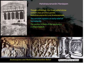 Mahishasuramardini Mandapam
Though unfinished, the three-celled shrine
contains two priceless panels,
Mahishasuramardini and Anatasayanam.
The sanctum contains an early relief of
Somaskanda.
The portico in front of the sanctum is
a unique feature.
Anatasayana and Mahishasuramardini Relief
 